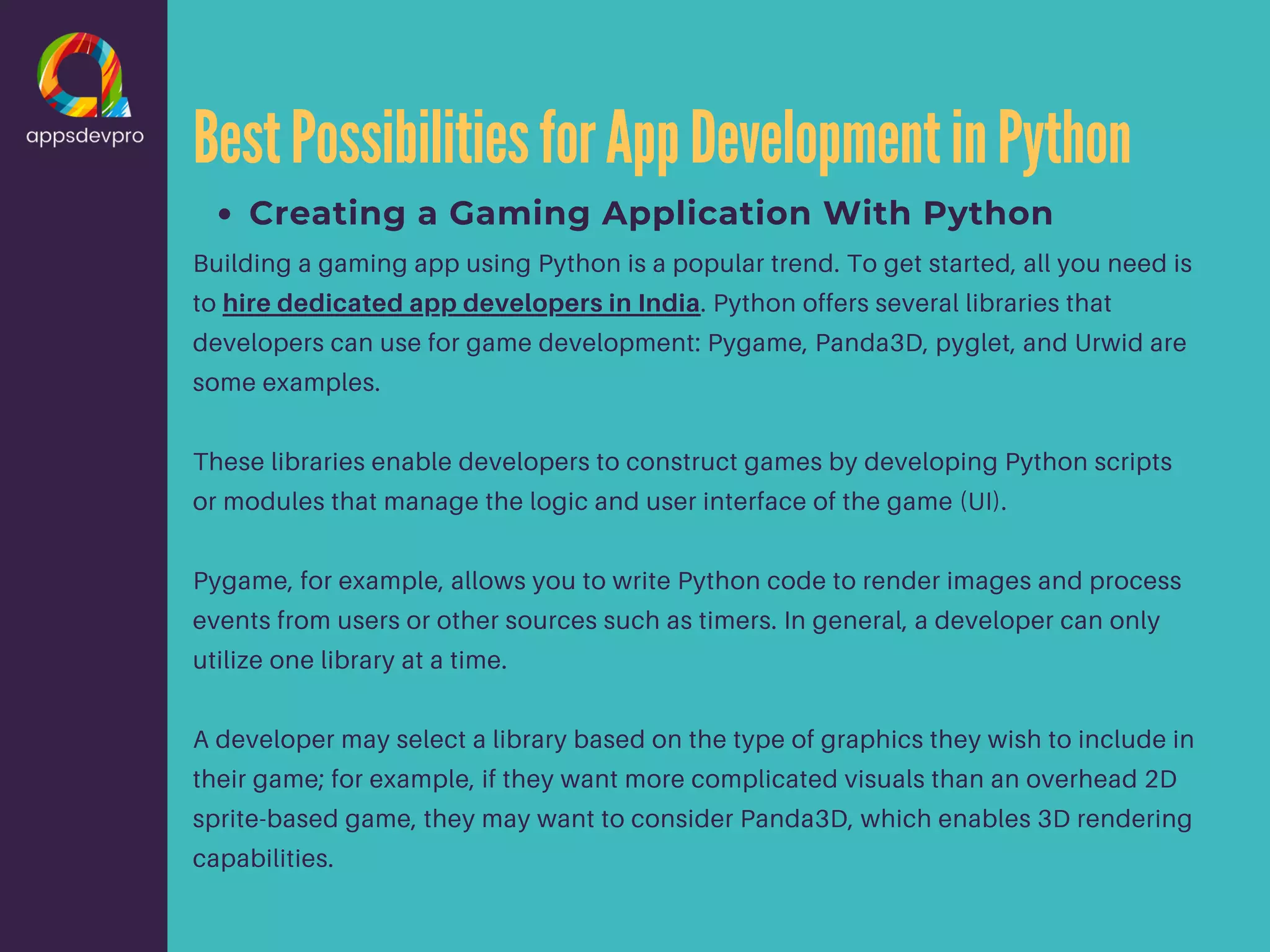 BestPossibilitiesforAppDevelopmentinPython Creating a Gaming Application With Python Building a gaming app using Python is a popular trend. To get started, all you need is to hire dedicated app developers in India. Python offers several libraries that developers can use for game development: Pygame, Panda3D, pyglet, and Urwid are some examples. These libraries enable developers to construct games by developing Python scripts or modules that manage the logic and user interface of the game (UI). Pygame, for example, allows you to write Python code to render images and process events from users or other sources such as timers. In general, a developer can only utilize one library at a time. A developer may select a library based on the type of graphics they wish to include in their game; for example, if they want more complicated visuals than an overhead 2D sprite-based game, they may want to consider Panda3D, which enables 3D rendering capabilities. 
