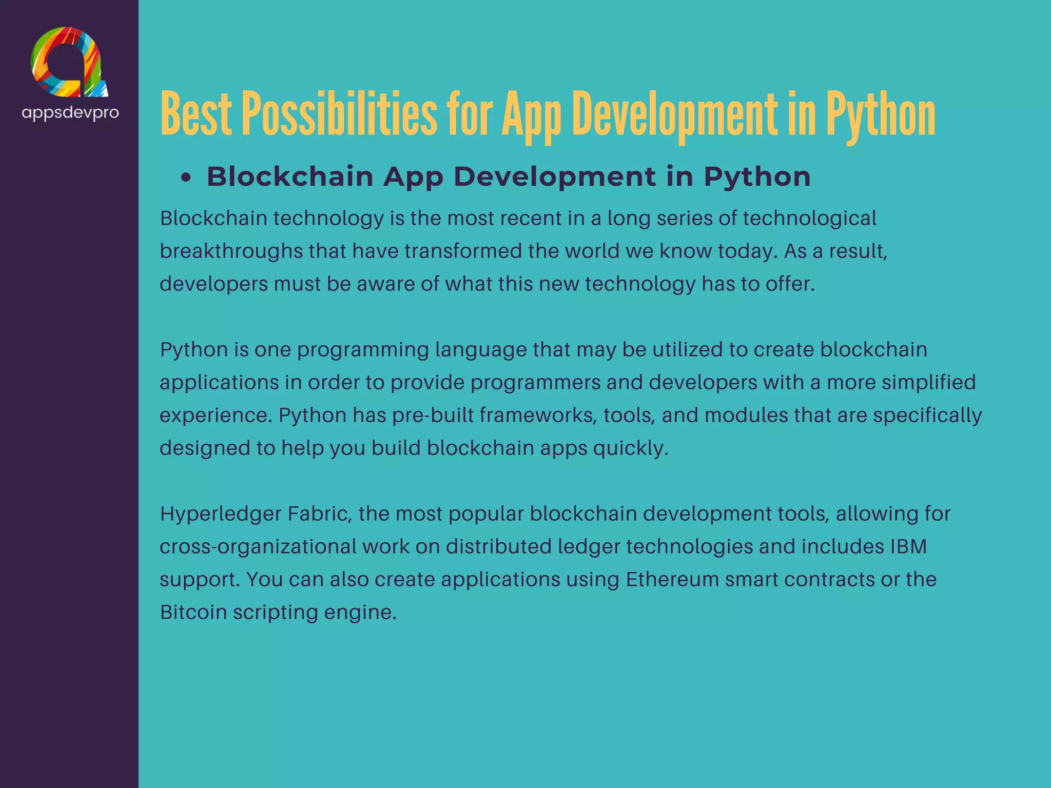 BestPossibilitiesforAppDevelopmentinPython Blockchain App Development in Python Blockchain technology is the most recent in a long series of technological breakthroughs that have transformed the world we know today. As a result, developers must be aware of what this new technology has to offer. Python is one programming language that may be utilized to create blockchain applications in order to provide programmers and developers with a more simplified experience. Python has pre-built frameworks, tools, and modules that are specifically designed to help you build blockchain apps quickly. Hyperledger Fabric, the most popular blockchain development tools, allowing for cross-organizational work on distributed ledger technologies and includes IBM support. You can also create applications using Ethereum smart contracts or the Bitcoin scripting engine. 