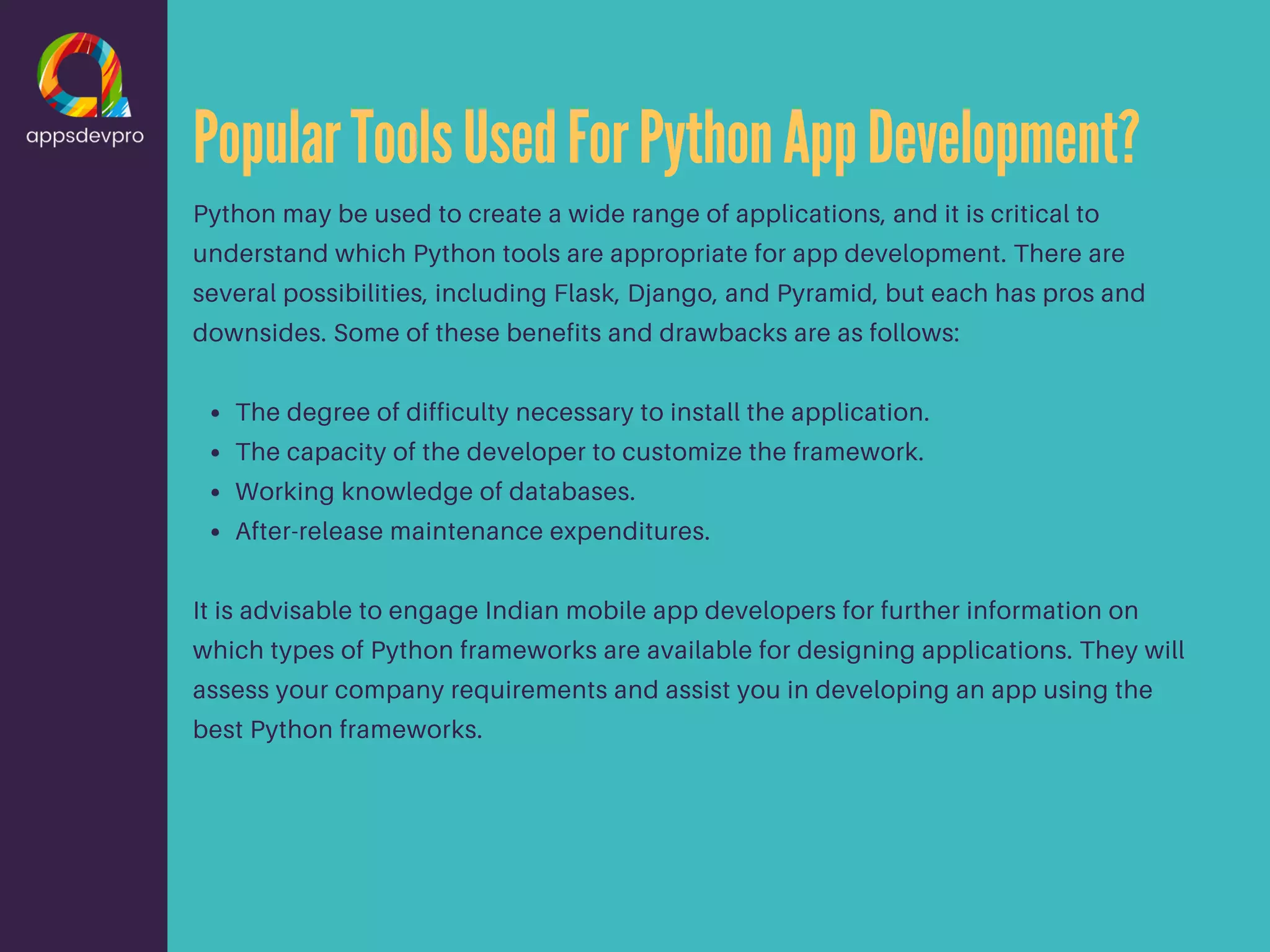 PopularToolsUsedForPythonAppDevelopment? The degree of difficulty necessary to install the application. The capacity of the developer to customize the framework. Working knowledge of databases. After-release maintenance expenditures. Python may be used to create a wide range of applications, and it is critical to understand which Python tools are appropriate for app development. There are several possibilities, including Flask, Django, and Pyramid, but each has pros and downsides. Some of these benefits and drawbacks are as follows: It is advisable to engage Indian mobile app developers for further information on which types of Python frameworks are available for designing applications. They will assess your company requirements and assist you in developing an app using the best Python frameworks. 