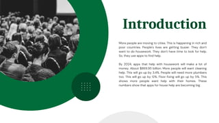 Introduction
More people are moving to cities. This is happening in rich and
poor countries. People's lives are getting busier. They don't
want to do housework. They don't have time to look for help.
So, they use apps to find help.
By 2024, apps that help with housework will make a lot of
money. About $869.95 billion. More people will want cleaning
help. This will go up by 3.4%. People will need more plumbers
too. This will go up by 12%. Floor fixing will go up by 5%. This
shows more people want help with their homes. These
numbers show that apps for house help are becoming big.
 