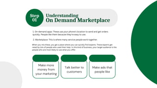Understanding
On Demand Marketplace
50 % from
Income
30 % from
Income
20 % from
Income
Step
01
1. On-demand apps: These use your phone's location to send and get orders
quickly. People like them because they're easy to use.
2. Marketplace: This is where many service people work together.
When you mix these, you get a place where you can quickly find experts. These experts get
rated by lots of people who used their help. In this kind of business, your target audience is the
people who are most likely to use what you offer.
Make more
money from
your marketing
Talk better to
customers
Make ads that
people like
 