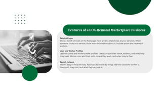 Features of an On-Demand Marketplace Business
Service Pages
Show a list of services on the first page. Have a menu that shows all your services. When
someone clicks on a service, show more information about it. Include prices and reviews of
workers.
User and Worker Profiles
Let both users and workers make profiles. Users can add their name, address, and what help
they need. Workers can add their skills, where they work, and when they're free.
Search Helpers
Make it easy to find services. Add ways to search by things like how close the worker is,
how much they cost, and what they're good at.
 