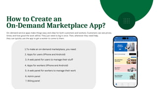 On-demand service apps make things easy and clear for both customers and workers. Customers can see prices,
times, and how good the work will be. They just need to log in once. Then, whenever they need help,
they can quickly use the app to get a worker to come to them.
How to Create an
On-Demand Marketplace App?
1.To make an on-demand marketplace, you need:
2. Apps for users (iPhone and Android)
3. A web panel for users to manage their stuff
4. Apps for workers (iPhone and Android)
5. A web panel for workers to manage their work
6. Admin panel
7. Billing panel
 