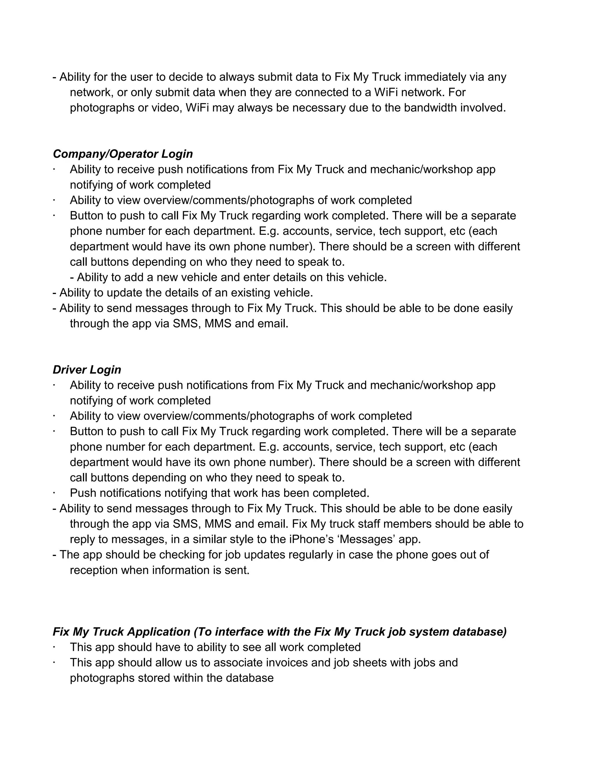 - Ability for the user to decide to always submit data to Fix My Truck immediately via any
   network, or only submit data when they are connected to a WiFi network. For
   photographs or video, WiFi may always be necessary due to the bandwidth involved.


Company/Operator Login
· Ability to receive push notifications from Fix My Truck and mechanic/workshop app
   notifying of work completed
· Ability to view overview/comments/photographs of work completed
· Button to push to call Fix My Truck regarding work completed. There will be a separate
   phone number for each department. E.g. accounts, service, tech support, etc (each
   department would have its own phone number). There should be a screen with different
   call buttons depending on who they need to speak to.
   - Ability to add a new vehicle and enter details on this vehicle.
- Ability to update the details of an existing vehicle.
- Ability to send messages through to Fix My Truck. This should be able to be done easily
   through the app via SMS, MMS and email.


Driver Login
· Ability to receive push notifications from Fix My Truck and mechanic/workshop app
   notifying of work completed
· Ability to view overview/comments/photographs of work completed
· Button to push to call Fix My Truck regarding work completed. There will be a separate
   phone number for each department. E.g. accounts, service, tech support, etc (each
   department would have its own phone number). There should be a screen with different
   call buttons depending on who they need to speak to.
· Push notifications notifying that work has been completed.
- Ability to send messages through to Fix My Truck. This should be able to be done easily
   through the app via SMS, MMS and email. Fix My truck staff members should be able to
   reply to messages, in a similar style to the iPhone’s ‘Messages’ app.
- The app should be checking for job updates regularly in case the phone goes out of
   reception when information is sent.




Fix My Truck Application (To interface with the Fix My Truck job system database)
· This app should have to ability to see all work completed
· This app should allow us to associate invoices and job sheets with jobs and
   photographs stored within the database
 