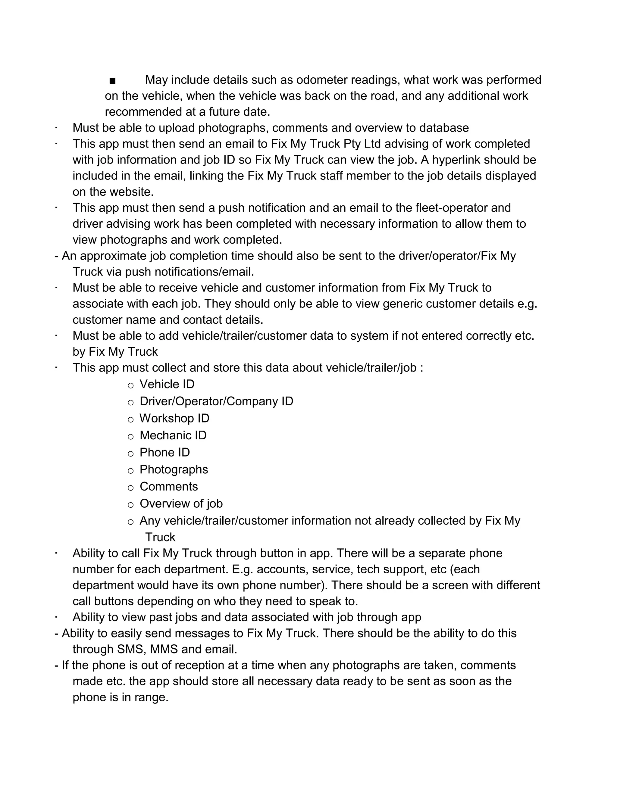 ■      May include details such as odometer readings, what work was performed
            on the vehicle, when the vehicle was back on the road, and any additional work
            recommended at a future date.
· Must be able to upload photographs, comments and overview to database
· This app must then send an email to Fix My Truck Pty Ltd advising of work completed
     with job information and job ID so Fix My Truck can view the job. A hyperlink should be
     included in the email, linking the Fix My Truck staff member to the job details displayed
     on the website.
· This app must then send a push notification and an email to the fleet-operator and
     driver advising work has been completed with necessary information to allow them to
     view photographs and work completed.
- An approximate job completion time should also be sent to the driver/operator/Fix My
     Truck via push notifications/email.
· Must be able to receive vehicle and customer information from Fix My Truck to
     associate with each job. They should only be able to view generic customer details e.g.
     customer name and contact details.
· Must be able to add vehicle/trailer/customer data to system if not entered correctly etc.
     by Fix My Truck
· This app must collect and store this data about vehicle/trailer/job :
                o Vehicle ID
                o Driver/Operator/Company ID
                o Workshop ID
                o Mechanic ID
                o Phone ID
                o Photographs
                o Comments
                o Overview of job
                o Any vehicle/trailer/customer information not already collected by Fix My
                    Truck
· Ability to call Fix My Truck through button in app. There will be a separate phone
     number for each department. E.g. accounts, service, tech support, etc (each
     department would have its own phone number). There should be a screen with different
     call buttons depending on who they need to speak to.
· Ability to view past jobs and data associated with job through app
- Ability to easily send messages to Fix My Truck. There should be the ability to do this
     through SMS, MMS and email.
- If the phone is out of reception at a time when any photographs are taken, comments
     made etc. the app should store all necessary data ready to be sent as soon as the
     phone is in range.
 