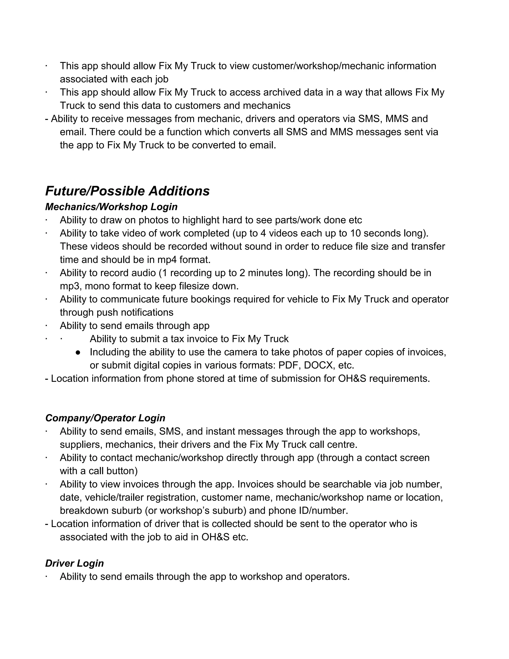 ·  This app should allow Fix My Truck to view customer/workshop/mechanic information
   associated with each job
· This app should allow Fix My Truck to access archived data in a way that allows Fix My
   Truck to send this data to customers and mechanics
- Ability to receive messages from mechanic, drivers and operators via SMS, MMS and
   email. There could be a function which converts all SMS and MMS messages sent via
   the app to Fix My Truck to be converted to email.



Future/Possible Additions
Mechanics/Workshop Login
· Ability to draw on photos to highlight hard to see parts/work done etc
· Ability to take video of work completed (up to 4 videos each up to 10 seconds long).
    These videos should be recorded without sound in order to reduce file size and transfer
    time and should be in mp4 format.
· Ability to record audio (1 recording up to 2 minutes long). The recording should be in
    mp3, mono format to keep filesize down.
· Ability to communicate future bookings required for vehicle to Fix My Truck and operator
    through push notifications
· Ability to send emails through app
· ·       Ability to submit a tax invoice to Fix My Truck
        ● Including the ability to use the camera to take photos of paper copies of invoices,
          or submit digital copies in various formats: PDF, DOCX, etc.
- Location information from phone stored at time of submission for OH&S requirements.


Company/Operator Login
· Ability to send emails, SMS, and instant messages through the app to workshops,
    suppliers, mechanics, their drivers and the Fix My Truck call centre.
· Ability to contact mechanic/workshop directly through app (through a contact screen
    with a call button)
· Ability to view invoices through the app. Invoices should be searchable via job number,
    date, vehicle/trailer registration, customer name, mechanic/workshop name or location,
    breakdown suburb (or workshop’s suburb) and phone ID/number.
- Location information of driver that is collected should be sent to the operator who is
    associated with the job to aid in OH&S etc.

Driver Login
· Ability to send emails through the app to workshop and operators.
 