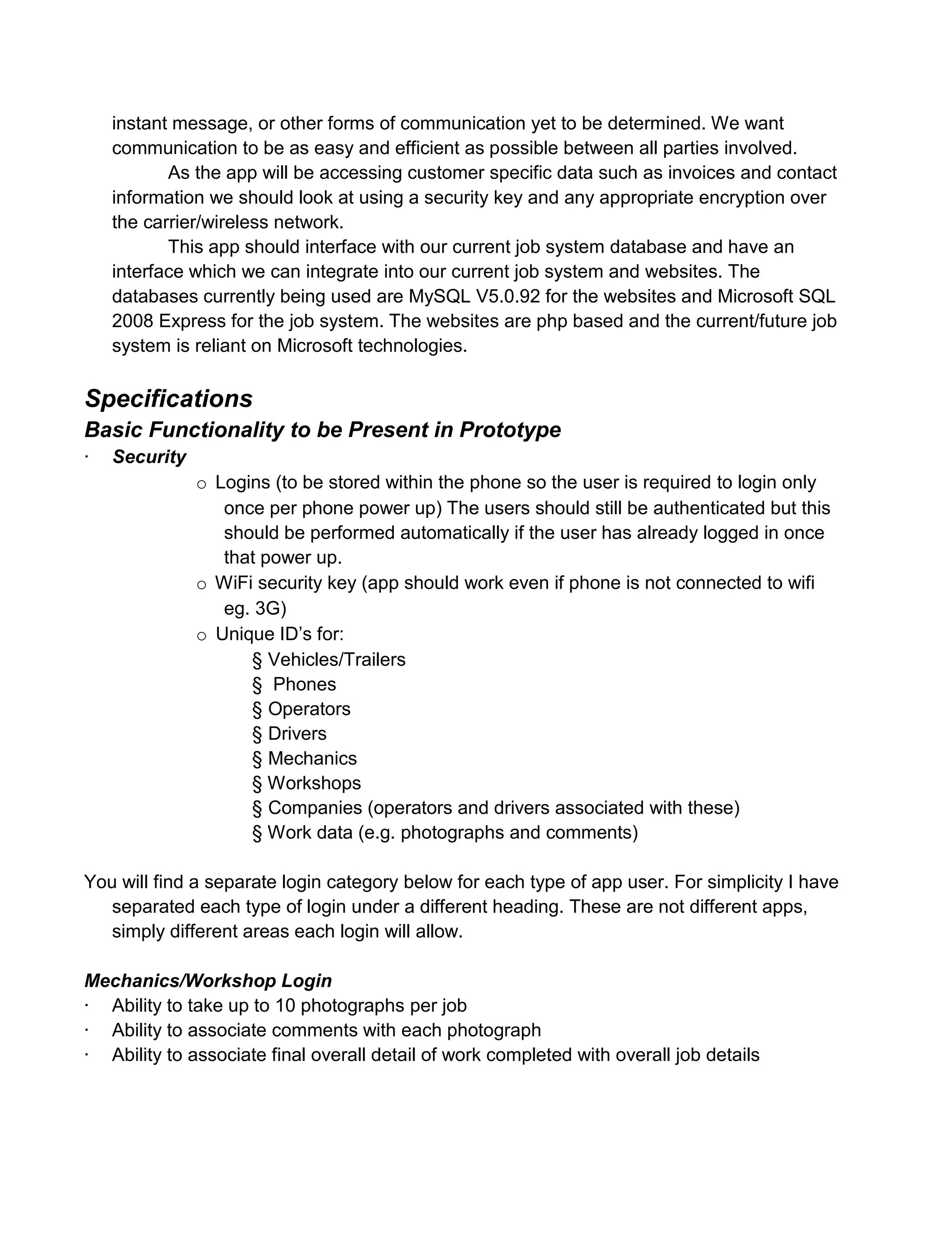 instant message, or other forms of communication yet to be determined. We want
    communication to be as easy and efficient as possible between all parties involved.
           As the app will be accessing customer specific data such as invoices and contact
    information we should look at using a security key and any appropriate encryption over
    the carrier/wireless network.
           This app should interface with our current job system database and have an
    interface which we can integrate into our current job system and websites. The
    databases currently being used are MySQL V5.0.92 for the websites and Microsoft SQL
    2008 Express for the job system. The websites are php based and the current/future job
    system is reliant on Microsoft technologies.

Specifications
Basic Functionality to be Present in Prototype
·   Security
               o Logins (to be stored within the phone so the user is required to login only
                  once per phone power up) The users should still be authenticated but this
                  should be performed automatically if the user has already logged in once
                  that power up.
               o WiFi security key (app should work even if phone is not connected to wifi
                  eg. 3G)
               o Unique ID’s for:
                     § Vehicles/Trailers
                     § Phones
                     § Operators
                     § Drivers
                     § Mechanics
                     § Workshops
                     § Companies (operators and drivers associated with these)
                     § Work data (e.g. photographs and comments)

You will find a separate login category below for each type of app user. For simplicity I have
   separated each type of login under a different heading. These are not different apps,
   simply different areas each login will allow.

Mechanics/Workshop Login
· Ability to take up to 10 photographs per job
· Ability to associate comments with each photograph
· Ability to associate final overall detail of work completed with overall job details
 