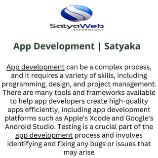 App Development | Satyaka
App development can be a complex process,
and it requires a variety of skills, including
programming, design, and project management.
There are many tools and frameworks available
to help app developers create high-quality
apps efficiently, including app development
platforms such as Apple's Xcode and Google's
Android Studio. Testing is a crucial part of the
app development process and involves
identifying and fixing any bugs or issues that
may arise
 