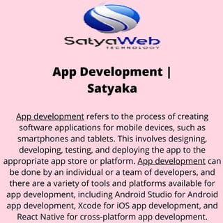 App Development |
Satyaka
App development refers to the process of creating
software applications for mobile devices, such as
smartphones and tablets. This involves designing,
developing, testing, and deploying the app to the
appropriate app store or platform. App development can
be done by an individual or a team of developers, and
there are a variety of tools and platforms available for
app development, including Android Studio for Android
app development, Xcode for iOS app development, and
React Native for cross-platform app development.
 