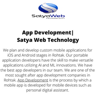 App Development|
Satya Web Technology
We plan and develop custom mobile applications for
iOS and Android stages in Rohtak. Our portable
application developers have the skill to make versatile
applications utilizing AI and ML innovations. We have
the best app developers in our team. We are one of the
most sought after app development companies in
Rohtak. App Development is the process by which a
mobile app is developed for mobile devices such as
personal digital assistant.
 