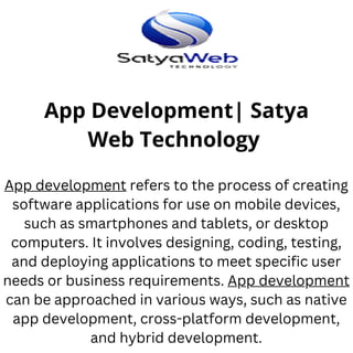 App Development| Satya
Web Technology
App development refers to the process of creating
software applications for use on mobile devices,
such as smartphones and tablets, or desktop
computers. It involves designing, coding, testing,
and deploying applications to meet specific user
needs or business requirements. App development
can be approached in various ways, such as native
app development, cross-platform development,
and hybrid development.
 