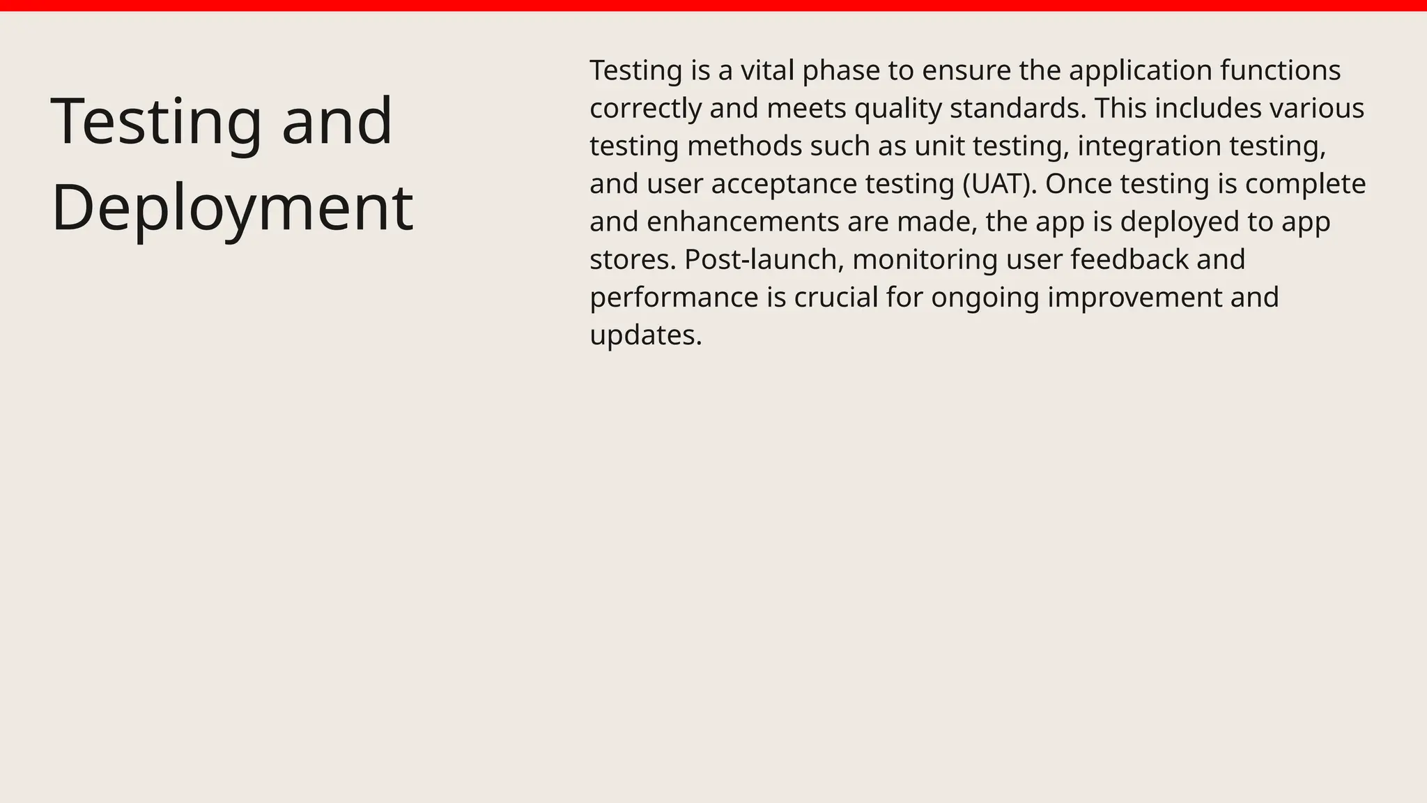 Testing and
Deployment
Testing is a vital phase to ensure the application functions
correctly and meets quality standards. This includes various
testing methods such as unit testing, integration testing,
and user acceptance testing (UAT). Once testing is complete
and enhancements are made, the app is deployed to app
stores. Post-launch, monitoring user feedback and
performance is crucial for ongoing improvement and
updates.
 