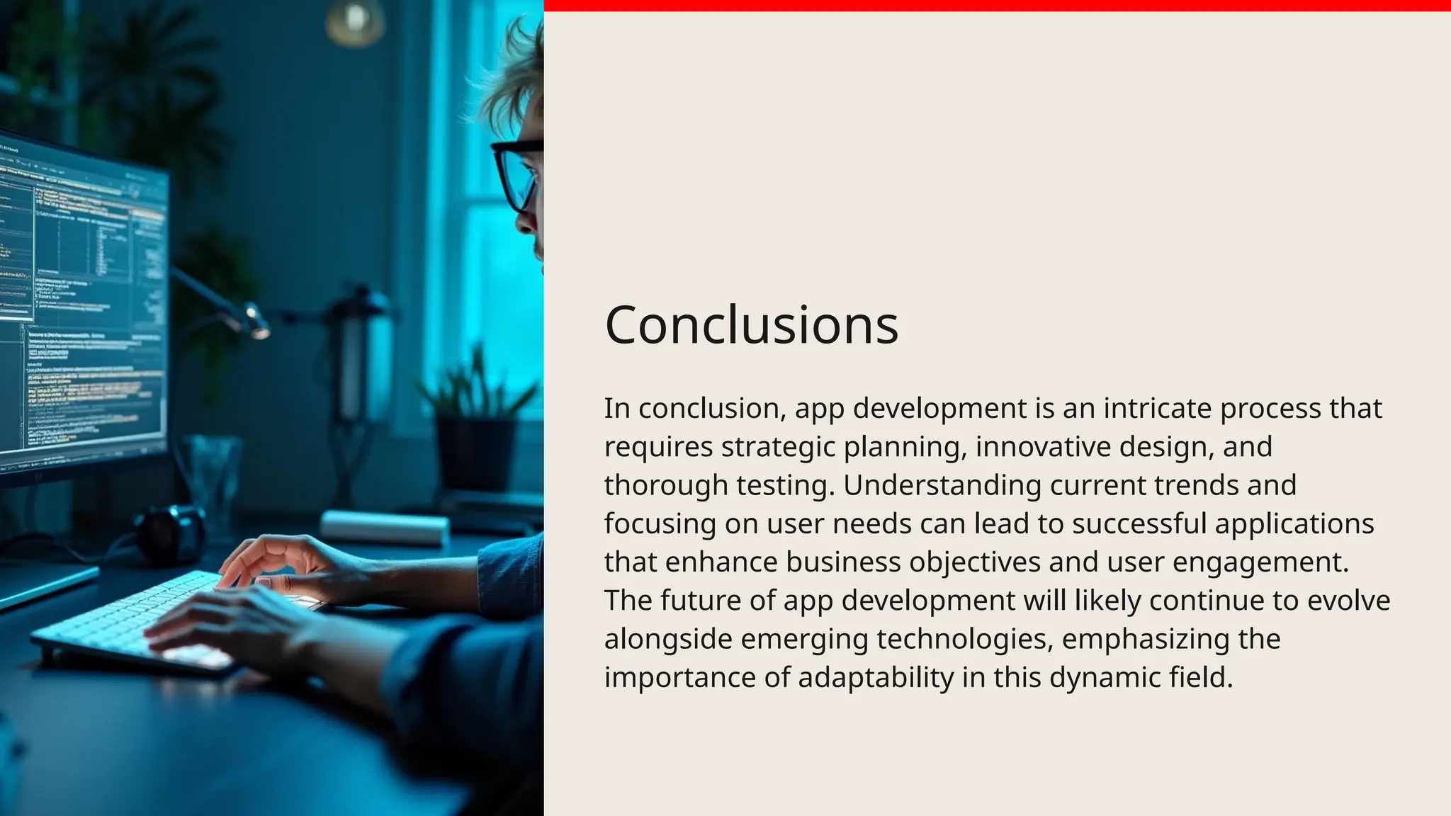 Conclusions
In conclusion, app development is an intricate process that
requires strategic planning, innovative design, and
thorough testing. Understanding current trends and
focusing on user needs can lead to successful applications
that enhance business objectives and user engagement.
The future of app development will likely continue to evolve
alongside emerging technologies, emphasizing the
importance of adaptability in this dynamic field.
 