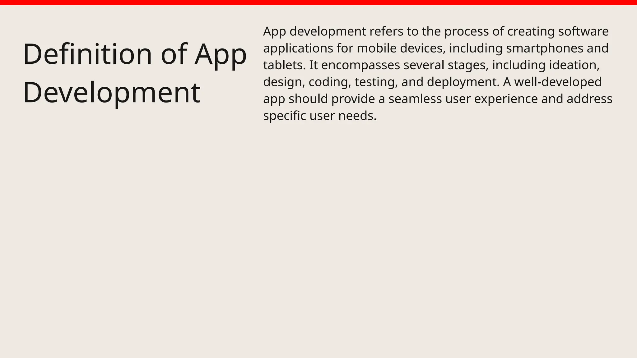 Definition of App
Development
App development refers to the process of creating software
applications for mobile devices, including smartphones and
tablets. It encompasses several stages, including ideation,
design, coding, testing, and deployment. A well-developed
app should provide a seamless user experience and address
specific user needs.
 