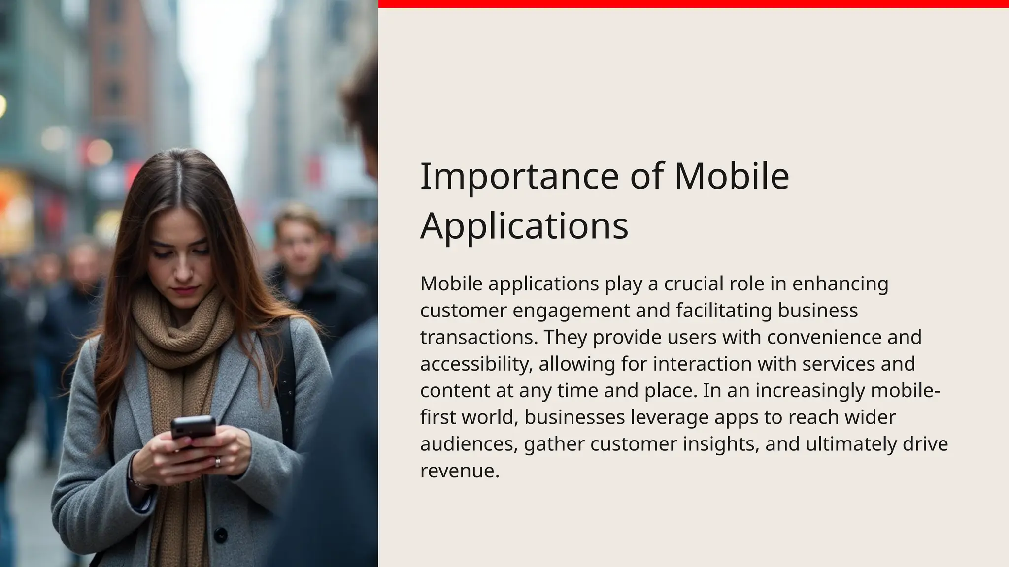 Importance of Mobile
Applications
Mobile applications play a crucial role in enhancing
customer engagement and facilitating business
transactions. They provide users with convenience and
accessibility, allowing for interaction with services and
content at any time and place. In an increasingly mobile-
first world, businesses leverage apps to reach wider
audiences, gather customer insights, and ultimately drive
revenue.
 