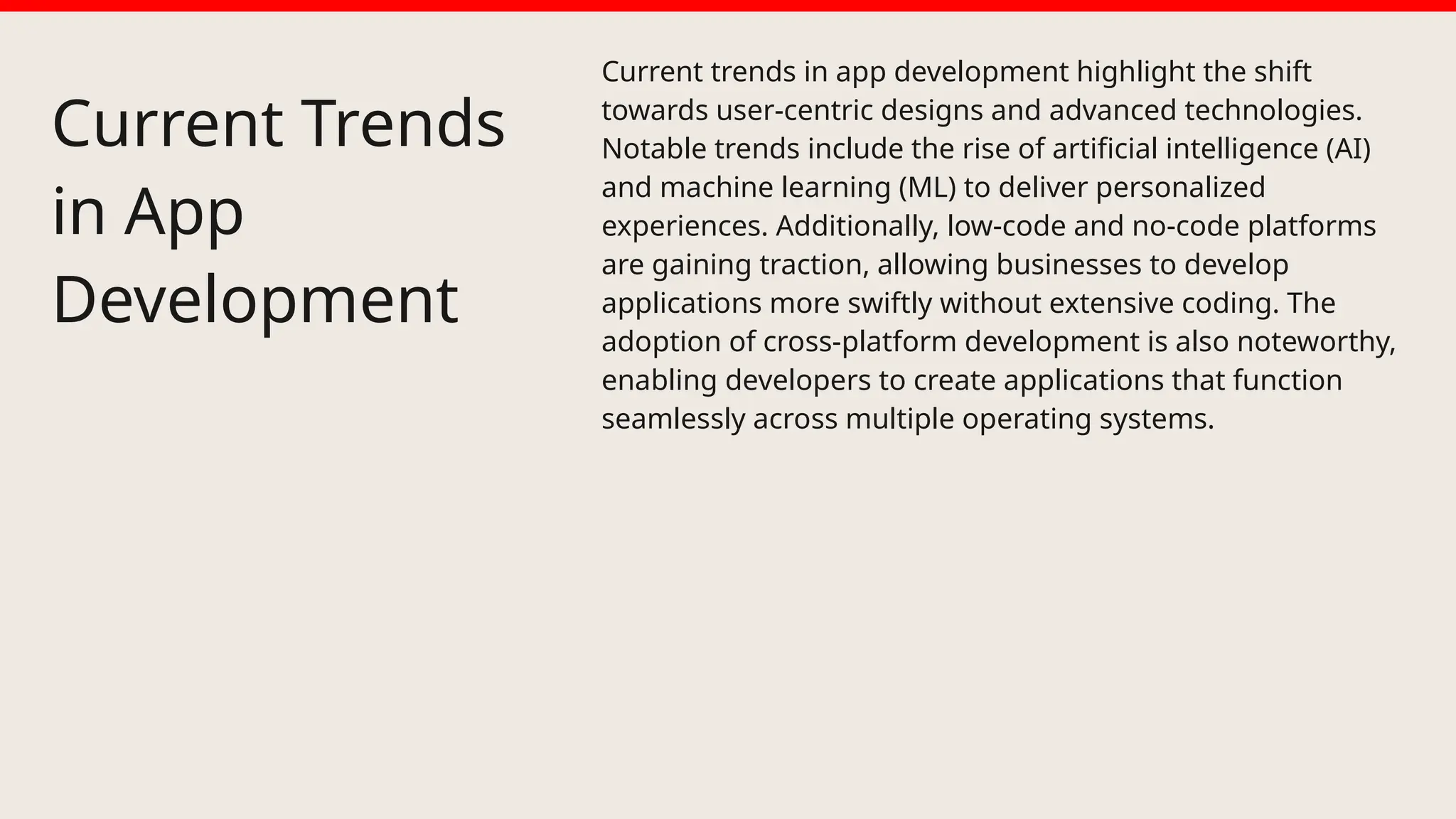 Current Trends
in App
Development
Current trends in app development highlight the shift
towards user-centric designs and advanced technologies.
Notable trends include the rise of artificial intelligence (AI)
and machine learning (ML) to deliver personalized
experiences. Additionally, low-code and no-code platforms
are gaining traction, allowing businesses to develop
applications more swiftly without extensive coding. The
adoption of cross-platform development is also noteworthy,
enabling developers to create applications that function
seamlessly across multiple operating systems.
 
