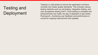 Testing and
Deployment
Testing is a vital phase to ensure the application functions
correctly and meets quality standards. This includes various
testing methods such as unit testing, integration testing, and
user acceptance testing (UAT). Once testing is complete and
enhancements are made, the app is deployed to app stores.
Post-launch, monitoring user feedback and performance is
crucial for ongoing improvement and updates.
 