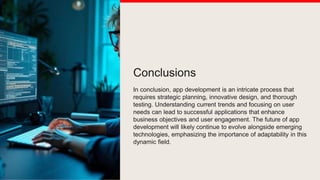 Conclusions
In conclusion, app development is an intricate process that
requires strategic planning, innovative design, and thorough
testing. Understanding current trends and focusing on user
needs can lead to successful applications that enhance
business objectives and user engagement. The future of app
development will likely continue to evolve alongside emerging
technologies, emphasizing the importance of adaptability in this
dynamic field.
 