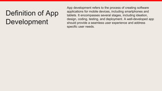 Definition of App
Development
App development refers to the process of creating software
applications for mobile devices, including smartphones and
tablets. It encompasses several stages, including ideation,
design, coding, testing, and deployment. A well-developed app
should provide a seamless user experience and address
specific user needs.
 
