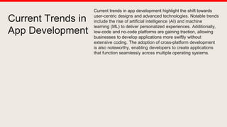 Current Trends in
App Development
Current trends in app development highlight the shift towards
user-centric designs and advanced technologies. Notable trends
include the rise of artificial intelligence (AI) and machine
learning (ML) to deliver personalized experiences. Additionally,
low-code and no-code platforms are gaining traction, allowing
businesses to develop applications more swiftly without
extensive coding. The adoption of cross-platform development
is also noteworthy, enabling developers to create applications
that function seamlessly across multiple operating systems.
 