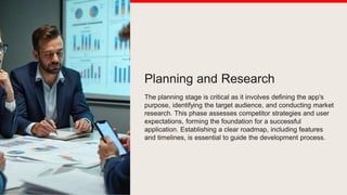 Planning and Research
The planning stage is critical as it involves defining the app's
purpose, identifying the target audience, and conducting market
research. This phase assesses competitor strategies and user
expectations, forming the foundation for a successful
application. Establishing a clear roadmap, including features
and timelines, is essential to guide the development process.
 