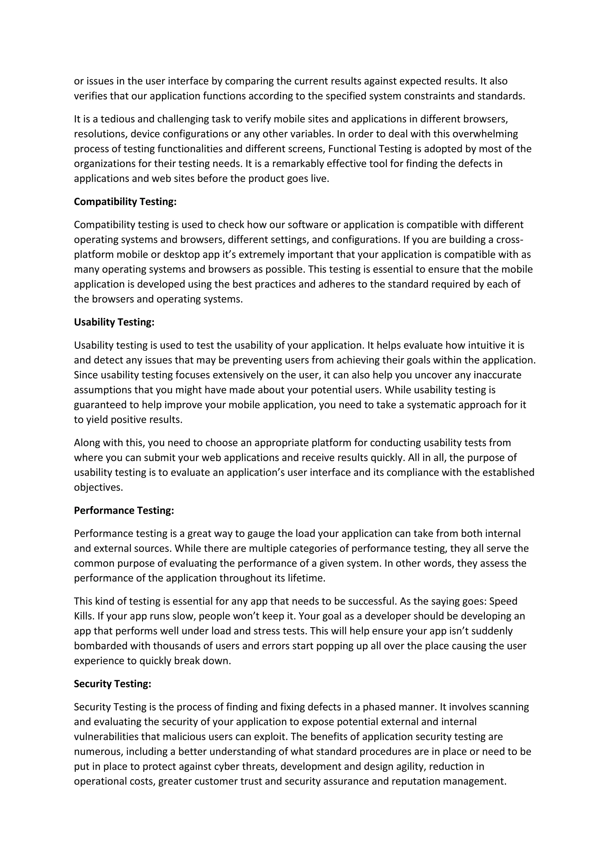 or issues in the user interface by comparing the current results against expected results. It also
verifies that our application functions according to the specified system constraints and standards.
It is a tedious and challenging task to verify mobile sites and applications in different browsers,
resolutions, device configurations or any other variables. In order to deal with this overwhelming
process of testing functionalities and different screens, Functional Testing is adopted by most of the
organizations for their testing needs. It is a remarkably effective tool for finding the defects in
applications and web sites before the product goes live.
Compatibility Testing:
Compatibility testing is used to check how our software or application is compatible with different
operating systems and browsers, different settings, and configurations. If you are building a cross-
platform mobile or desktop app it’s extremely important that your application is compatible with as
many operating systems and browsers as possible. This testing is essential to ensure that the mobile
application is developed using the best practices and adheres to the standard required by each of
the browsers and operating systems.
Usability Testing:
Usability testing is used to test the usability of your application. It helps evaluate how intuitive it is
and detect any issues that may be preventing users from achieving their goals within the application.
Since usability testing focuses extensively on the user, it can also help you uncover any inaccurate
assumptions that you might have made about your potential users. While usability testing is
guaranteed to help improve your mobile application, you need to take a systematic approach for it
to yield positive results.
Along with this, you need to choose an appropriate platform for conducting usability tests from
where you can submit your web applications and receive results quickly. All in all, the purpose of
usability testing is to evaluate an application’s user interface and its compliance with the established
objectives.
Performance Testing:
Performance testing is a great way to gauge the load your application can take from both internal
and external sources. While there are multiple categories of performance testing, they all serve the
common purpose of evaluating the performance of a given system. In other words, they assess the
performance of the application throughout its lifetime.
This kind of testing is essential for any app that needs to be successful. As the saying goes: Speed
Kills. If your app runs slow, people won’t keep it. Your goal as a developer should be developing an
app that performs well under load and stress tests. This will help ensure your app isn’t suddenly
bombarded with thousands of users and errors start popping up all over the place causing the user
experience to quickly break down.
Security Testing:
Security Testing is the process of finding and fixing defects in a phased manner. It involves scanning
and evaluating the security of your application to expose potential external and internal
vulnerabilities that malicious users can exploit. The benefits of application security testing are
numerous, including a better understanding of what standard procedures are in place or need to be
put in place to protect against cyber threats, development and design agility, reduction in
operational costs, greater customer trust and security assurance and reputation management.
 