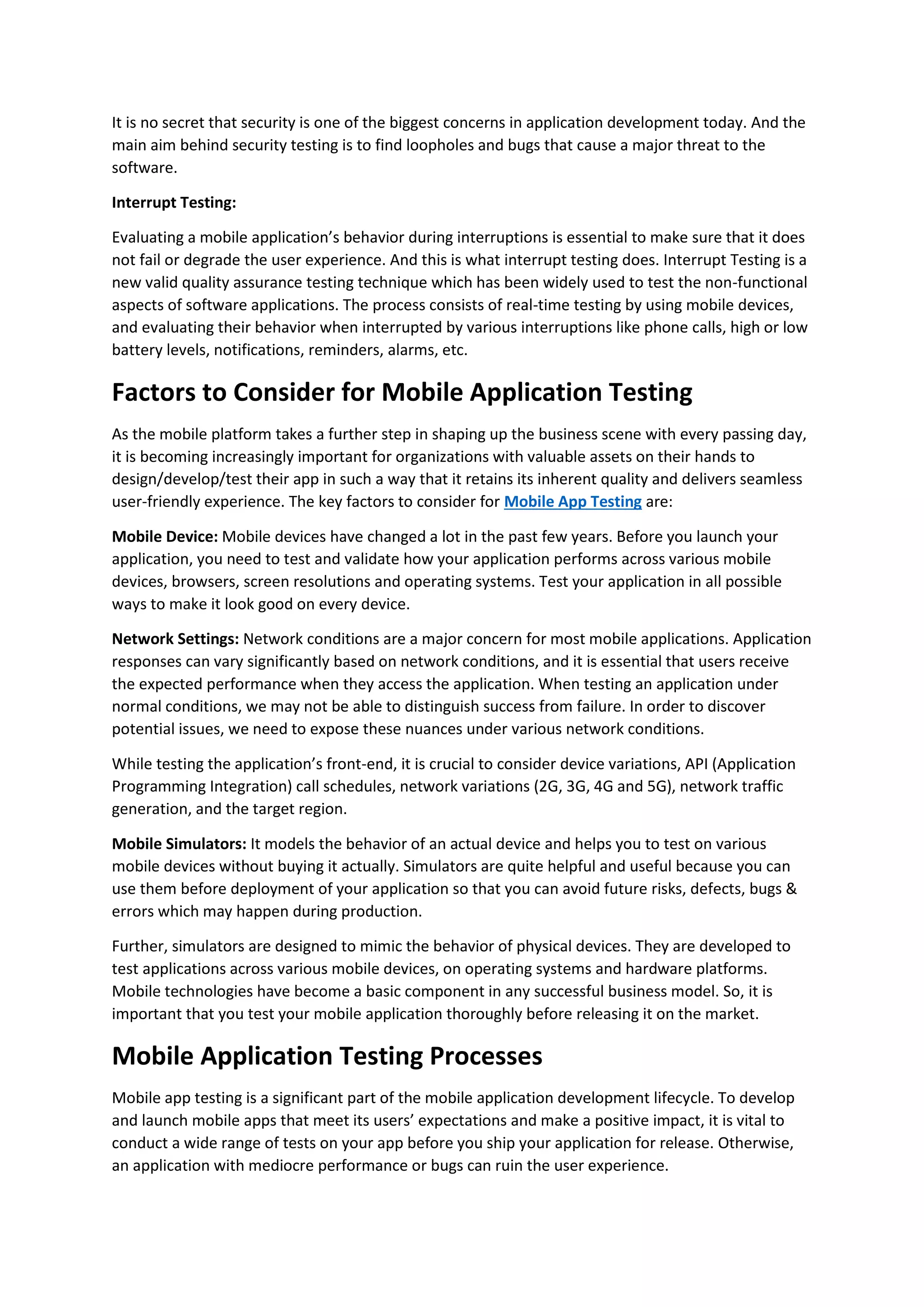It is no secret that security is one of the biggest concerns in application development today. And the
main aim behind security testing is to find loopholes and bugs that cause a major threat to the
software.
Interrupt Testing:
Evaluating a mobile application’s behavior during interruptions is essential to make sure that it does
not fail or degrade the user experience. And this is what interrupt testing does. Interrupt Testing is a
new valid quality assurance testing technique which has been widely used to test the non-functional
aspects of software applications. The process consists of real-time testing by using mobile devices,
and evaluating their behavior when interrupted by various interruptions like phone calls, high or low
battery levels, notifications, reminders, alarms, etc.
Factors to Consider for Mobile Application Testing
As the mobile platform takes a further step in shaping up the business scene with every passing day,
it is becoming increasingly important for organizations with valuable assets on their hands to
design/develop/test their app in such a way that it retains its inherent quality and delivers seamless
user-friendly experience. The key factors to consider for Mobile App Testing are:
Mobile Device: Mobile devices have changed a lot in the past few years. Before you launch your
application, you need to test and validate how your application performs across various mobile
devices, browsers, screen resolutions and operating systems. Test your application in all possible
ways to make it look good on every device.
Network Settings: Network conditions are a major concern for most mobile applications. Application
responses can vary significantly based on network conditions, and it is essential that users receive
the expected performance when they access the application. When testing an application under
normal conditions, we may not be able to distinguish success from failure. In order to discover
potential issues, we need to expose these nuances under various network conditions.
While testing the application’s front-end, it is crucial to consider device variations, API (Application
Programming Integration) call schedules, network variations (2G, 3G, 4G and 5G), network traffic
generation, and the target region.
Mobile Simulators: It models the behavior of an actual device and helps you to test on various
mobile devices without buying it actually. Simulators are quite helpful and useful because you can
use them before deployment of your application so that you can avoid future risks, defects, bugs &
errors which may happen during production.
Further, simulators are designed to mimic the behavior of physical devices. They are developed to
test applications across various mobile devices, on operating systems and hardware platforms.
Mobile technologies have become a basic component in any successful business model. So, it is
important that you test your mobile application thoroughly before releasing it on the market.
Mobile Application Testing Processes
Mobile app testing is a significant part of the mobile application development lifecycle. To develop
and launch mobile apps that meet its users’ expectations and make a positive impact, it is vital to
conduct a wide range of tests on your app before you ship your application for release. Otherwise,
an application with mediocre performance or bugs can ruin the user experience.
 