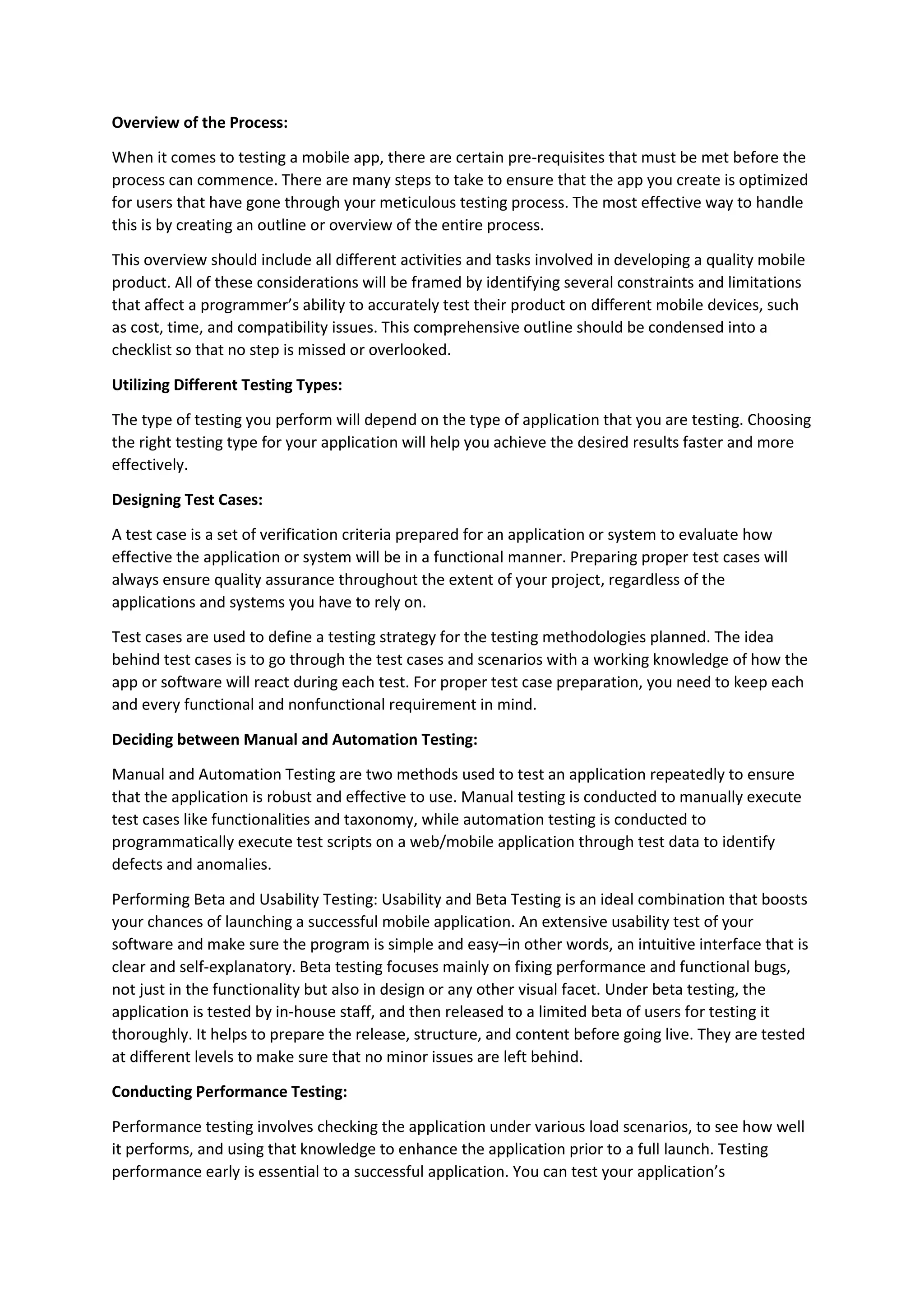 Overview of the Process:
When it comes to testing a mobile app, there are certain pre-requisites that must be met before the
process can commence. There are many steps to take to ensure that the app you create is optimized
for users that have gone through your meticulous testing process. The most effective way to handle
this is by creating an outline or overview of the entire process.
This overview should include all different activities and tasks involved in developing a quality mobile
product. All of these considerations will be framed by identifying several constraints and limitations
that affect a programmer’s ability to accurately test their product on different mobile devices, such
as cost, time, and compatibility issues. This comprehensive outline should be condensed into a
checklist so that no step is missed or overlooked.
Utilizing Different Testing Types:
The type of testing you perform will depend on the type of application that you are testing. Choosing
the right testing type for your application will help you achieve the desired results faster and more
effectively.
Designing Test Cases:
A test case is a set of verification criteria prepared for an application or system to evaluate how
effective the application or system will be in a functional manner. Preparing proper test cases will
always ensure quality assurance throughout the extent of your project, regardless of the
applications and systems you have to rely on.
Test cases are used to define a testing strategy for the testing methodologies planned. The idea
behind test cases is to go through the test cases and scenarios with a working knowledge of how the
app or software will react during each test. For proper test case preparation, you need to keep each
and every functional and nonfunctional requirement in mind.
Deciding between Manual and Automation Testing:
Manual and Automation Testing are two methods used to test an application repeatedly to ensure
that the application is robust and effective to use. Manual testing is conducted to manually execute
test cases like functionalities and taxonomy, while automation testing is conducted to
programmatically execute test scripts on a web/mobile application through test data to identify
defects and anomalies.
Performing Beta and Usability Testing: Usability and Beta Testing is an ideal combination that boosts
your chances of launching a successful mobile application. An extensive usability test of your
software and make sure the program is simple and easy–in other words, an intuitive interface that is
clear and self-explanatory. Beta testing focuses mainly on fixing performance and functional bugs,
not just in the functionality but also in design or any other visual facet. Under beta testing, the
application is tested by in-house staff, and then released to a limited beta of users for testing it
thoroughly. It helps to prepare the release, structure, and content before going live. They are tested
at different levels to make sure that no minor issues are left behind.
Conducting Performance Testing:
Performance testing involves checking the application under various load scenarios, to see how well
it performs, and using that knowledge to enhance the application prior to a full launch. Testing
performance early is essential to a successful application. You can test your application’s
 