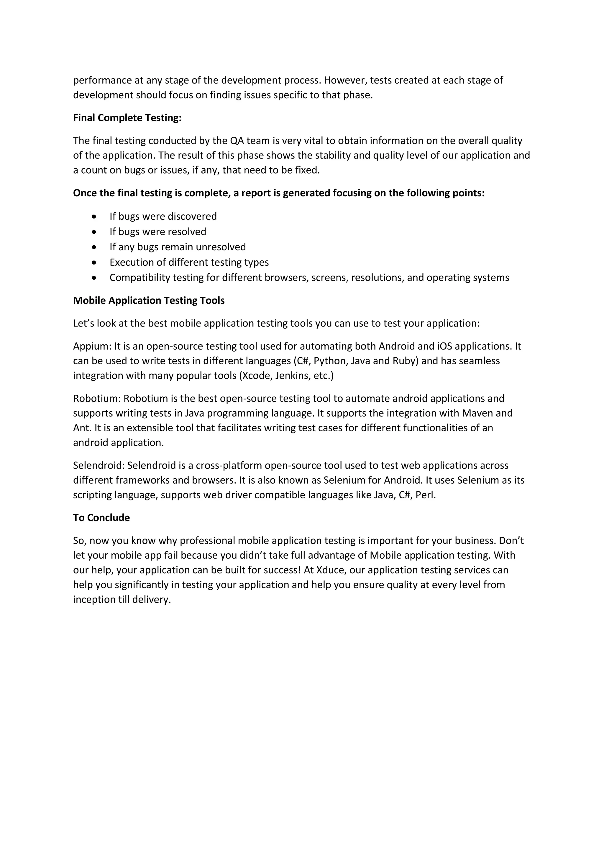 performance at any stage of the development process. However, tests created at each stage of
development should focus on finding issues specific to that phase.
Final Complete Testing:
The final testing conducted by the QA team is very vital to obtain information on the overall quality
of the application. The result of this phase shows the stability and quality level of our application and
a count on bugs or issues, if any, that need to be fixed.
Once the final testing is complete, a report is generated focusing on the following points:
 If bugs were discovered
 If bugs were resolved
 If any bugs remain unresolved
 Execution of different testing types
 Compatibility testing for different browsers, screens, resolutions, and operating systems
Mobile Application Testing Tools
Let’s look at the best mobile application testing tools you can use to test your application:
Appium: It is an open-source testing tool used for automating both Android and iOS applications. It
can be used to write tests in different languages (C#, Python, Java and Ruby) and has seamless
integration with many popular tools (Xcode, Jenkins, etc.)
Robotium: Robotium is the best open-source testing tool to automate android applications and
supports writing tests in Java programming language. It supports the integration with Maven and
Ant. It is an extensible tool that facilitates writing test cases for different functionalities of an
android application.
Selendroid: Selendroid is a cross-platform open-source tool used to test web applications across
different frameworks and browsers. It is also known as Selenium for Android. It uses Selenium as its
scripting language, supports web driver compatible languages like Java, C#, Perl.
To Conclude
So, now you know why professional mobile application testing is important for your business. Don’t
let your mobile app fail because you didn’t take full advantage of Mobile application testing. With
our help, your application can be built for success! At Xduce, our application testing services can
help you significantly in testing your application and help you ensure quality at every level from
inception till delivery.
 