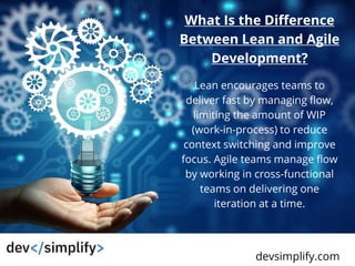 WWW.YETTERCO.COM
devsimplify.com
What Is the Difference
Between Lean and Agile
Development?
Lean encourages teams to
deliver fast by managing flow,
limiting the amount of WIP
(work-in-process) to reduce
context switching and improve
focus. Agile teams manage flow
by working in cross-functional
teams on delivering one
iteration at a time.
 