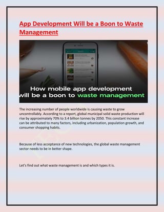 App Development Will be a Boon to Waste
Management
The increasing number of people worldwide is causing waste to grow
uncontrollably. According to a report, global municipal solid waste production will
rise by approximately 70% to 3.4 billion tonnes by 2050. This constant increase
can be attributed to many factors, including urbanization, population growth, and
consumer shopping habits.
Because of less acceptance of new technologies, the global waste management
sector needs to be in better shape.
Let’s find out what waste management is and which types it is.
 