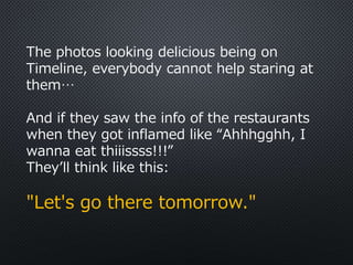 The photos looking delicious being on
Timeline, everybody cannot help staring at
them…
And if they saw the info of the restaurants
when they got inflamed like “Ahhhgghh, I
wanna eat thiiissss!!!”
They’ll think like this:
"Let's go there tomorrow."
 