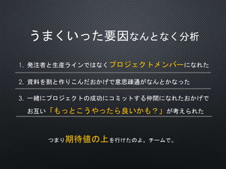 うまくいった要因なんとなく分析
1. 発注者と生産ラインではなくプロジェクトメンバーになれた
2. 資料を割と作りこんだおかげで意思疎通がなんとかなった
3. 一緒にプロジェクトの成功にコミットする仲間になれたおかげで
お互い「もっとこうやったら良いかも？」が考えられた
つまり期待値の上を行けたのよ。チームで。
 