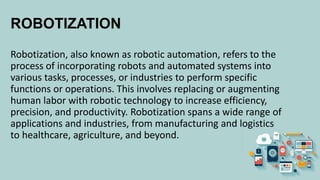 ROBOTIZATION
Robotization, also known as robotic automation, refers to the
process of incorporating robots and automated systems into
various tasks, processes, or industries to perform specific
functions or operations. This involves replacing or augmenting
human labor with robotic technology to increase efficiency,
precision, and productivity. Robotization spans a wide range of
applications and industries, from manufacturing and logistics
to healthcare, agriculture, and beyond.
 