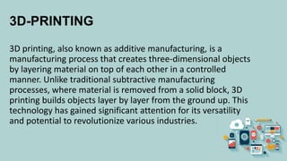 3D-PRINTING
3D printing, also known as additive manufacturing, is a
manufacturing process that creates three-dimensional objects
by layering material on top of each other in a controlled
manner. Unlike traditional subtractive manufacturing
processes, where material is removed from a solid block, 3D
printing builds objects layer by layer from the ground up. This
technology has gained significant attention for its versatility
and potential to revolutionize various industries.
 