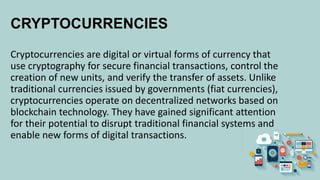 CRYPTOCURRENCIES
Cryptocurrencies are digital or virtual forms of currency that
use cryptography for secure financial transactions, control the
creation of new units, and verify the transfer of assets. Unlike
traditional currencies issued by governments (fiat currencies),
cryptocurrencies operate on decentralized networks based on
blockchain technology. They have gained significant attention
for their potential to disrupt traditional financial systems and
enable new forms of digital transactions.
 