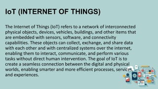 IoT (INTERNET OF THINGS)
The Internet of Things (IoT) refers to a network of interconnected
physical objects, devices, vehicles, buildings, and other items that
are embedded with sensors, software, and connectivity
capabilities. These objects can collect, exchange, and share data
with each other and with centralized systems over the internet,
enabling them to interact, communicate, and perform various
tasks without direct human intervention. The goal of IoT is to
create a seamless connection between the digital and physical
worlds, enabling smarter and more efficient processes, services,
and experiences.
 