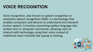 VOICE RECOGNITION
Voice recognition, also known as speech recognition or
automatic speech recognition (ASR), is a technology that
enables computers and devices to understand and interpret
human speech. It involves converting spoken language into
written text or computer commands, allowing users to
interact with technology using their voice instead of
traditional input methods like typing or clicking.
 