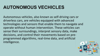 AUTONOMOUS VECHICLES
Autonomous vehicles, also known as self-driving cars or
driverless cars, are vehicles equipped with advanced
technologies and sensors that enable them to navigate and
operate without human intervention. These vehicles can
sense their surroundings, interpret sensory data, make
decisions, and control their movements based on pre-
programmed algorithms, real-time data, and artificial
intelligence.
 