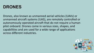 DRONES
Drones, also known as unmanned aerial vehicles (UAVs) or
unmanned aircraft systems (UAS), are remotely controlled or
autonomously operated aircraft that do not require a human
pilot onboard. Drones come in various sizes, shapes, and
capabilities and are used for a wide range of applications
across different industries.
 