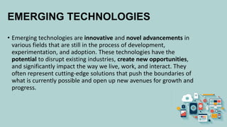 EMERGING TECHNOLOGIES
• Emerging technologies are innovative and novel advancements in
various fields that are still in the process of development,
experimentation, and adoption. These technologies have the
potential to disrupt existing industries, create new opportunities,
and significantly impact the way we live, work, and interact. They
often represent cutting-edge solutions that push the boundaries of
what is currently possible and open up new avenues for growth and
progress.
 