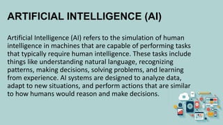 ARTIFICIAL INTELLIGENCE (AI)
Artificial Intelligence (AI) refers to the simulation of human
intelligence in machines that are capable of performing tasks
that typically require human intelligence. These tasks include
things like understanding natural language, recognizing
patterns, making decisions, solving problems, and learning
from experience. AI systems are designed to analyze data,
adapt to new situations, and perform actions that are similar
to how humans would reason and make decisions.
 