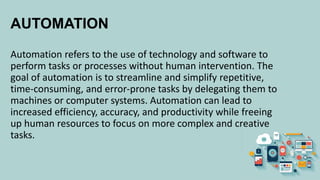 AUTOMATION
Automation refers to the use of technology and software to
perform tasks or processes without human intervention. The
goal of automation is to streamline and simplify repetitive,
time-consuming, and error-prone tasks by delegating them to
machines or computer systems. Automation can lead to
increased efficiency, accuracy, and productivity while freeing
up human resources to focus on more complex and creative
tasks.
 