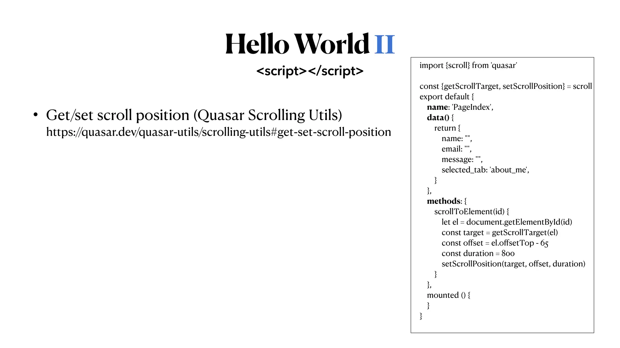 HelloWorldⅡ
• Get/set scroll position (Quasar Scrolling Utils)
 
https://quasar.dev/quasar-utils/scrolling-utils#get-set-scroll-position
<script></script>
import {scroll} from 'quasar'


const {getScrollTarget, setScrollPosition} = scroll


export default {


name: 'PageIndex',


data() {


return {


name: "",


email: "",


message: "",


selected_tab: 'about_me',


}


},


methods: {


scrollToElement(id) {


let el = document.getElementById(id)


const target = getScrollTarget(el)


const o
ff
set = el.o
ff
setTop - 65


const duration = 800


setScrollPosition(target, o
ff
set, duration)


}


},


mounted () {


}


}


 