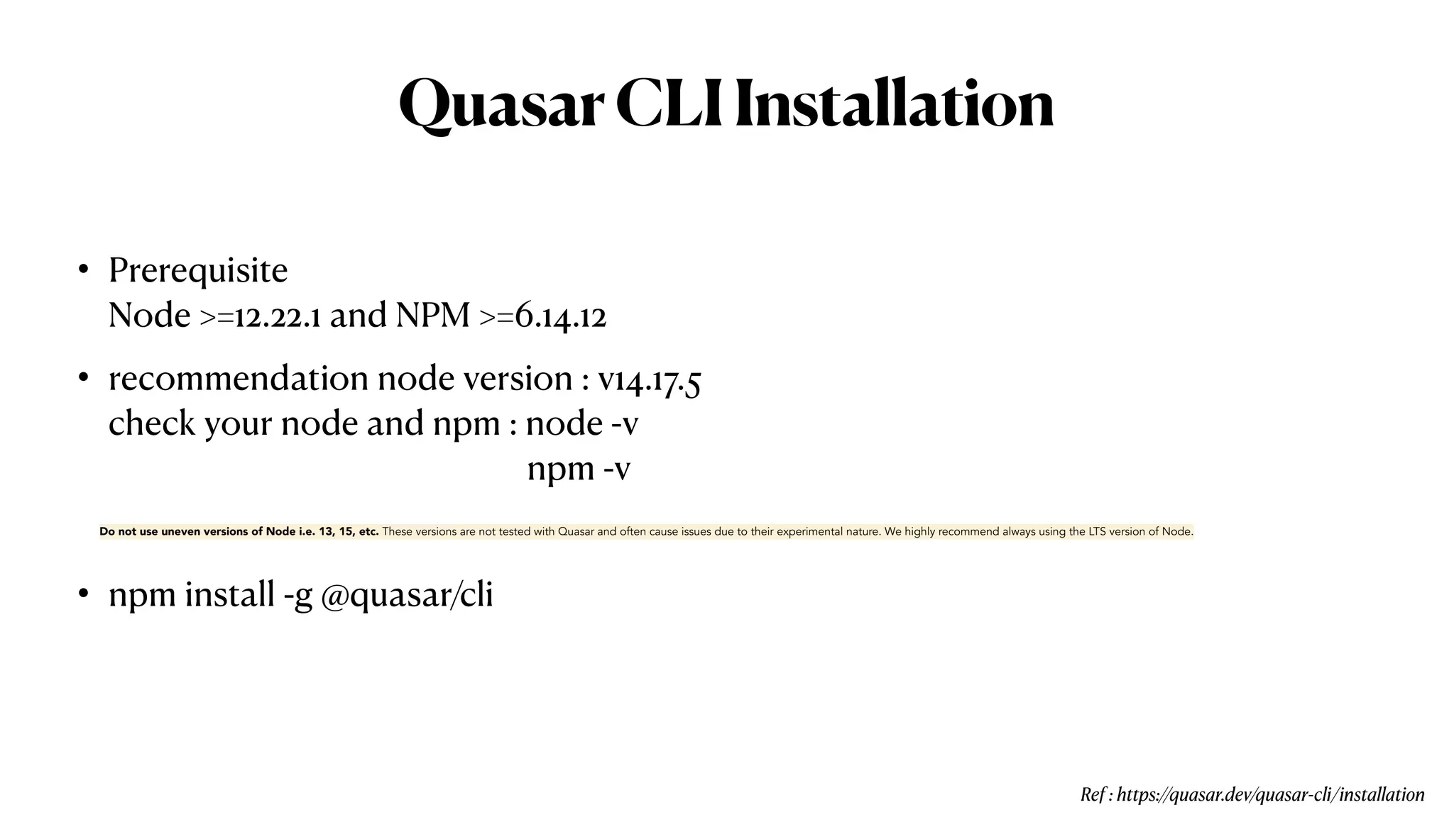 QuasarCLIInstallation
• Prerequisite
 
Node >=12.22.1 and NPM >=6.14.12


• recommendation node version : v14.17.5
 
check your node and npm : node -v
 
npm -v


• npm install -g @quasar/cli
Do not use uneven versions of Node i.e. 13, 15, etc. These versions are not tested with Quasar and often cause issues due to their experimental nature. We highly recommend always using the LTS version of Node.
Ref : https://quasar.dev/quasar-cli/installation
 