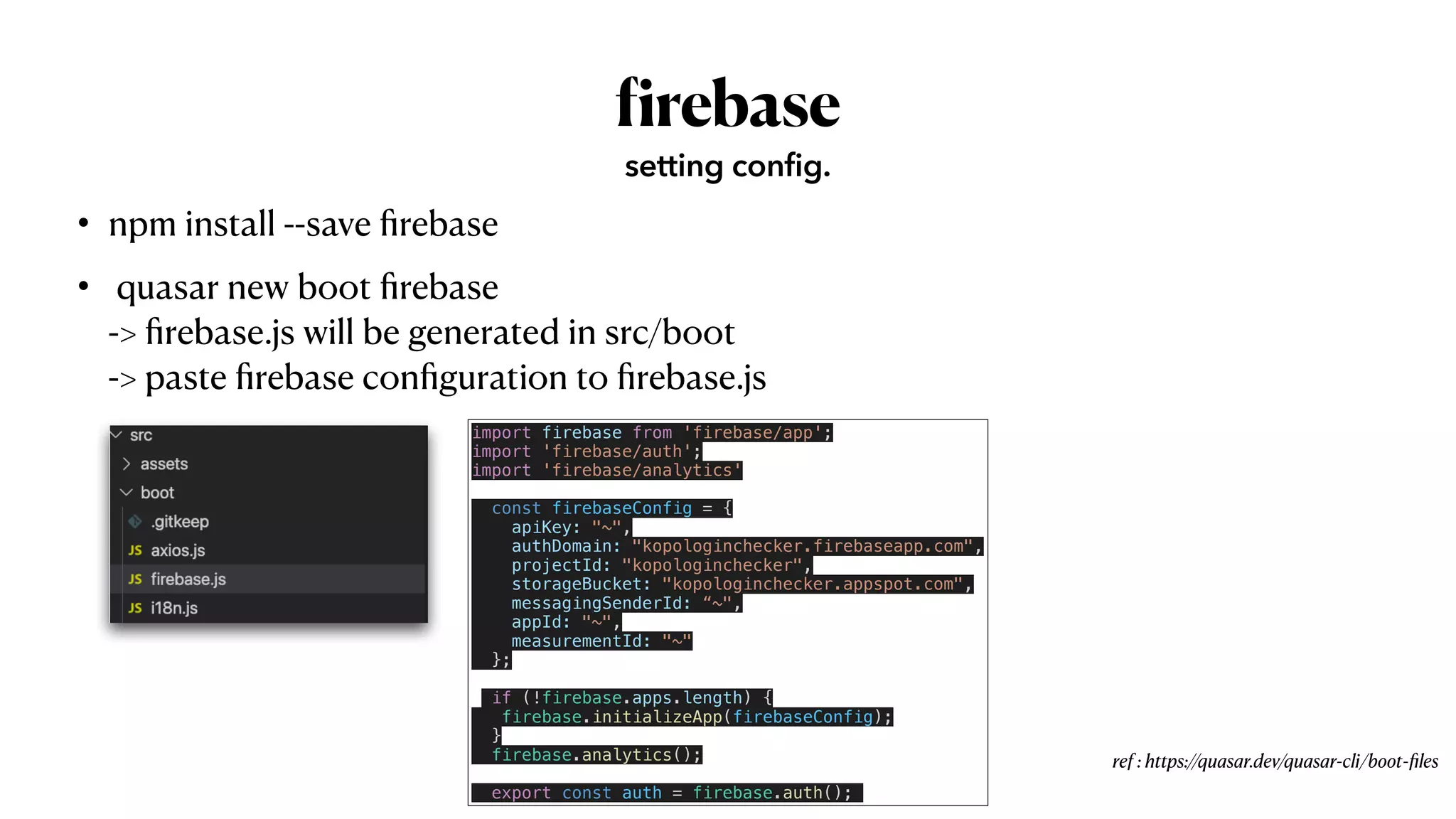 • npm install --save
fi
rebase


• quasar new boot
fi
rebase
 
->
fi
rebase.js will be generated in src/boot
 
-> paste
fi
rebase con
fi
guration to
fi
rebase.js
f
irebase
setting config.
ref : https://quasar.dev/quasar-cli/boot-
fi
les
import firebase from 'firebase/app';


import 'firebase/auth';


import 'firebase/analytics'


const firebaseConfig = {


apiKey: "~",


authDomain: "kopologinchecker.firebaseapp.com",


projectId: "kopologinchecker",


storageBucket: "kopologinchecker.appspot.com",


messagingSenderId: “~",


appId: "~",


measurementId: "~"


};


if (!firebase.apps.length) {


firebase.initializeApp(firebaseConfig);


}


firebase.analytics();


export const auth = firebase.auth();
 