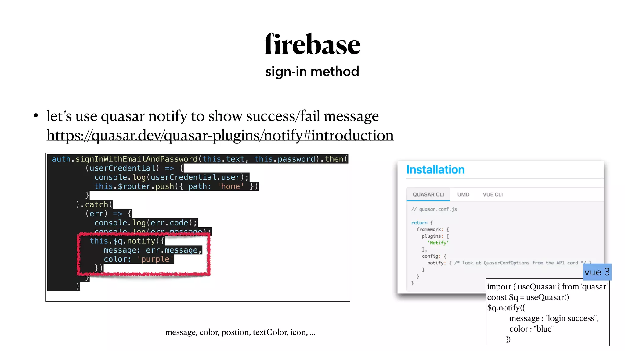 • let’s use quasar notify to show success/fail message
 
https://quasar.dev/quasar-plugins/notify#introduction
f
irebase
sign-in method
auth.signInWithEmailAndPassword(this.text, this.password).then(


(userCredential) => {


console.log(userCredential.user);


this.$router.push({ path: 'home' })


}


).catch(


(err) => {


console.log(err.code);


console.log(err.message);


this.$q.notify({


message: err.message,


color: 'purple'


})


}


)


message, color, postion, textColor, icon, …
import { useQuasar } from 'quasar'


const $q = useQuasar()


$q.notify({


message : "login success",


color : "blue"


})
vue 3
 