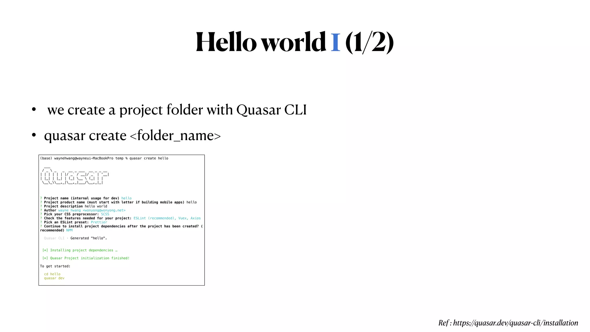 HelloworldⅠ(1/2)
•  we create a project folder with Quasar CLI


• quasar create <folder_name>
Ref : https://quasar.dev/quasar-cli/installation
(base) waynehwang@wayneui-MacBookPro temp % quasar create hello


___


/ _  _ _ __ _ ___ __ _ _ __


| | | | | | |/ _` / __|/ _` | '__|


| |_| | |_| | (_| __  (_| | |


_____,_|__,_|___/__,_|_|




? Project name (internal usage for dev) hello


? Project product name (must start with letter if building mobile apps) hello


? Project description hello world


? Author wayne hwang <wonyong@wonyong.net>


? Pick your CSS preprocessor: SCSS


? Check the features needed for your project: ESLint (recommended), Vuex, Axios


? Pick an ESLint preset: Prettier


? Continue to install project dependencies after the project has been created? (


recommended) NPM


Quasar CLI · Generated "hello".


[*] Installing project dependencies …


[*] Quasar Project initialization finished!


To get started:


cd hello


quasar dev


 