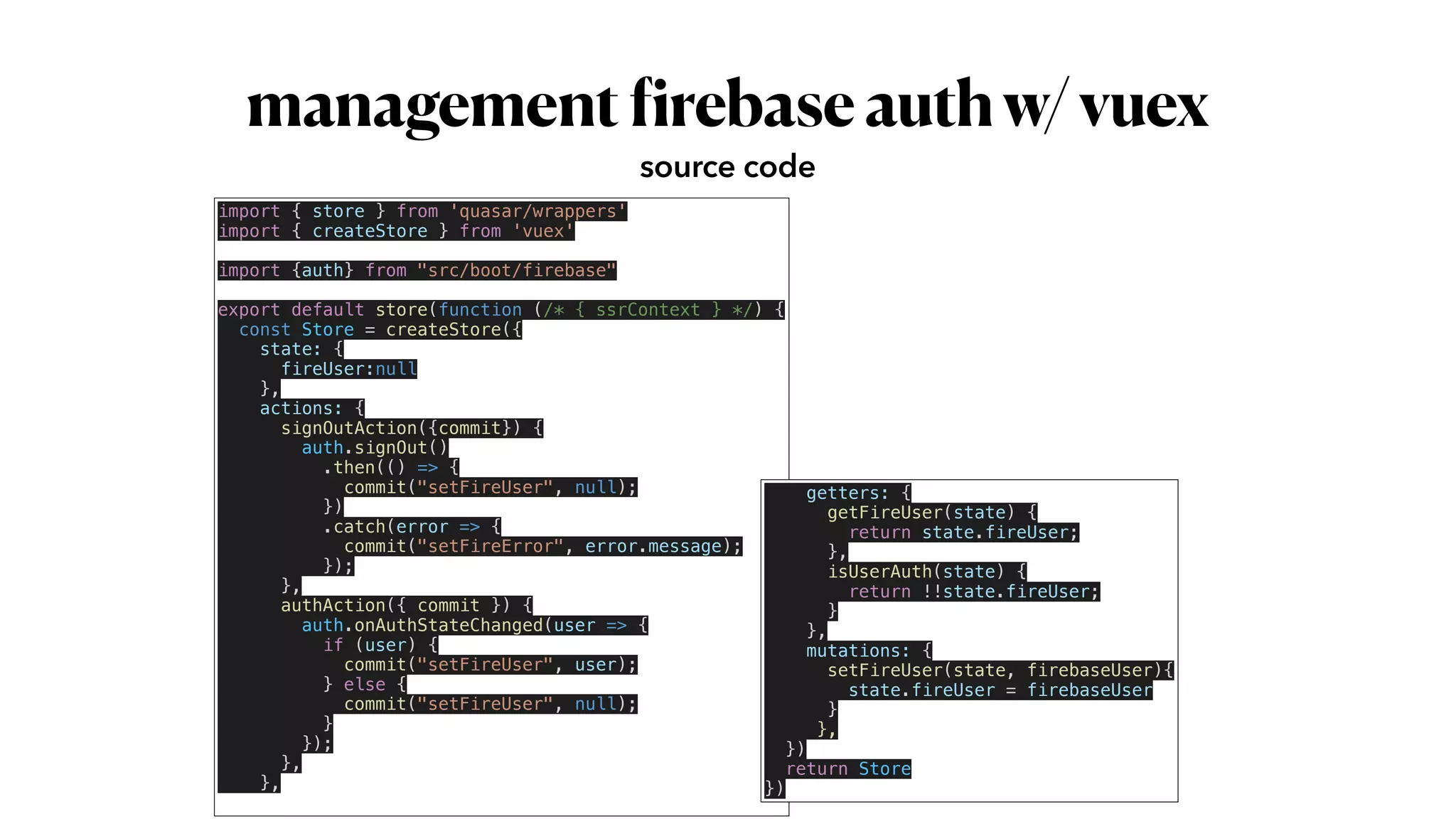 management
f
irebaseauthw/vuex
source code
import { store } from 'quasar/wrappers'


import { createStore } from 'vuex'


import {auth} from "src/boot/firebase"


export default store(function (/* { ssrContext } */) {


const Store = createStore({


state: {


fireUser:null


},


actions: {


signOutAction({commit}) {


auth.signOut()


.then(() => {


commit("setFireUser", null);


})


.catch(error => {


commit("setFireError", error.message);


});


},


authAction({ commit }) {


auth.onAuthStateChanged(user => {


if (user) {


commit("setFireUser", user);


} else {


commit("setFireUser", null);


}


});


},


},


getters: {


getFireUser(state) {


return state.fireUser;


},


isUserAuth(state) {


return !!state.fireUser;


}


},


mutations: {


setFireUser(state, firebaseUser){


state.fireUser = firebaseUser


}


},


})


return Store


})
 