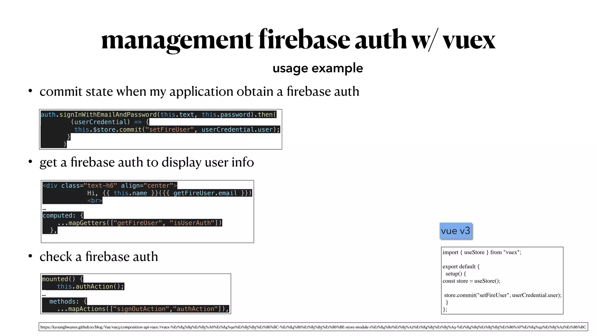 management
f
irebaseauthw/vuex
• commit state when my application obtain a
fi
rebase auth


• get a
fi
rebase auth to display user info


• check a
fi
rebase auth
usage example
auth.signInWithEmailAndPassword(this.text, this.password).then(


(userCredential) => {


this.$store.commit("setFireUser", userCredential.user);


}


)
<div class="text-h6" align="center">


Hi, {{ this.name }}({{ getFireUser.email }})


<br>


…


computed: {


...mapGetters(["getFireUser", "isUserAuth"])


},


mounted() {


this.authAction();


…


methods: {


...mapActions(["signOutAction","authAction"]),
import { useStore } from "vuex"
;

export default
{

setup()
{

const store = useStore()
;

 

store.commit("setFireUser", userCredential.user)
;

}

};
vue v3
https://kyounghwan01.github.io/blog/Vue/vue3/composition-api-vuex/#vuex-%E1%84%89%E1%85%A6%E1%84%90%E1%85%B5%E1%86%BC-%E1%84%86%E1%85%B5%E1%86%BE-store-module-1%E1%84%80%E1%85%A2%E1%84%85%E1%85%A9-%E1%84%89%E1%85%B5%E1%86%AF%E1%84%92%E1%85%A2%E1%86%BC
 